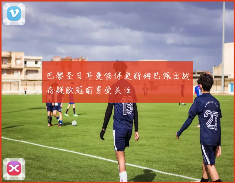 巴黎圣日耳曼伤停更新姆巴佩出战存疑欧冠前景受关注