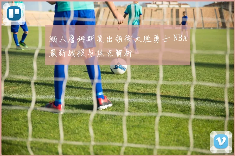 湖人詹姆斯复出领衔大胜勇士 NBA最新战报与焦点解析