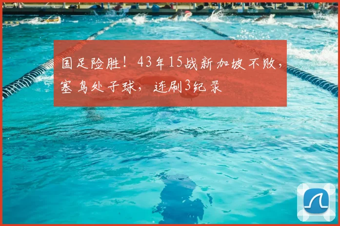 国足险胜!43年15战新加坡不败,塞鸟处子球,连刷3纪录