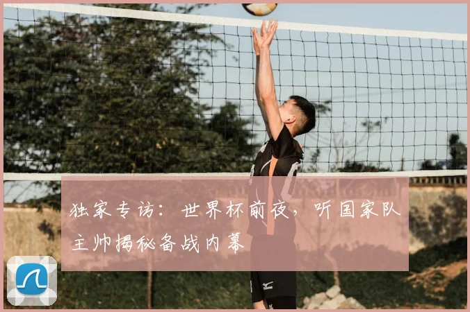 独家专访:世界杯前夜,听国家队主帅揭秘备战内幕