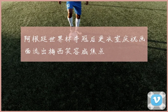 阿根廷世界杯夺冠后更衣室庆祝画面流出梅西笑容成焦点