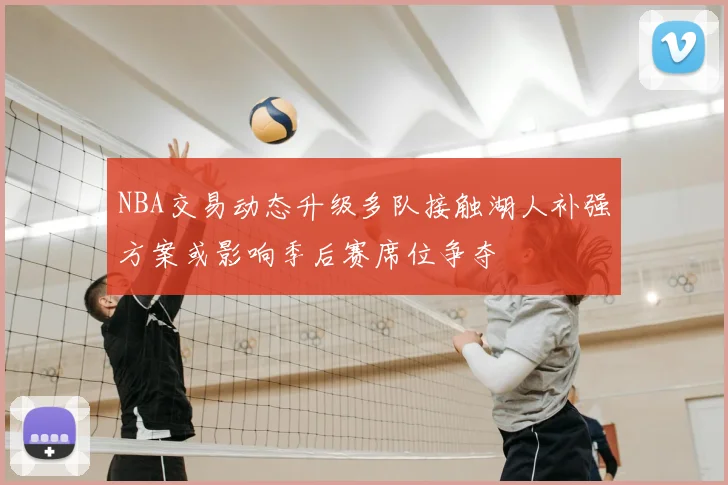 NBA交易动态升级多队接触湖人补强方案或影响季后赛席位争夺