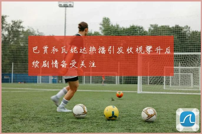 巴贾和瓦妮达热播引发收视攀升后续剧情备受关注