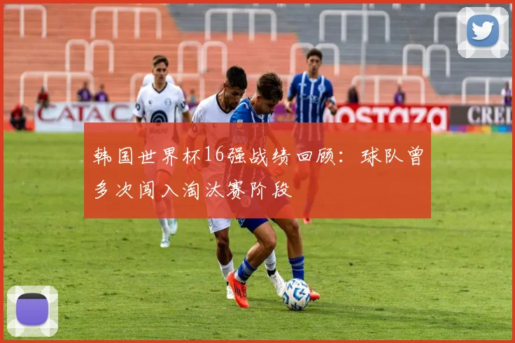 韩国世界杯16强战绩回顾:球队曾多次闯入淘汰赛阶段